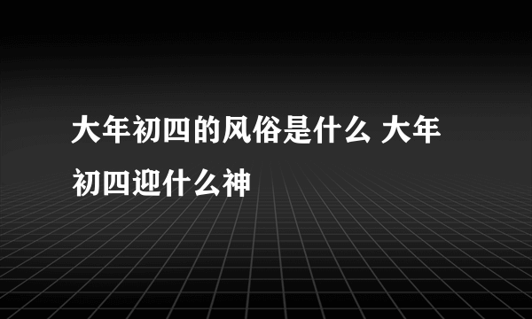 大年初四的风俗是什么 大年初四迎什么神