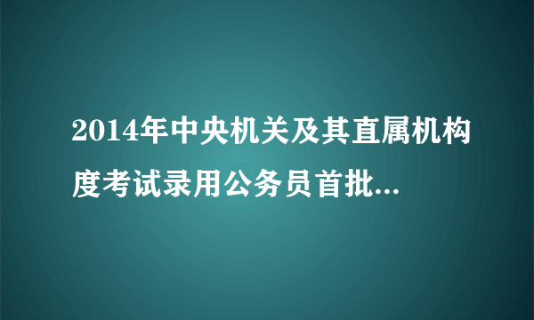 2014年中央机关及其直属机构度考试录用公务员首批面试名单