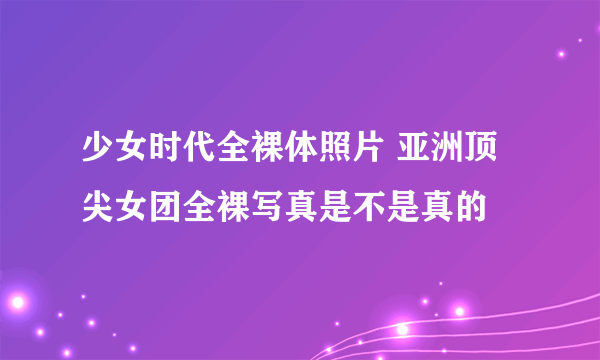 少女时代全裸体照片 亚洲顶尖女团全裸写真是不是真的