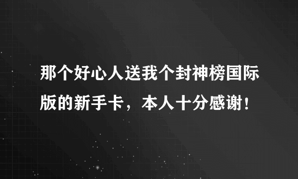 那个好心人送我个封神榜国际版的新手卡，本人十分感谢！