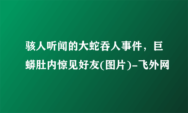 骇人听闻的大蛇吞人事件，巨蟒肚内惊见好友(图片)-飞外网