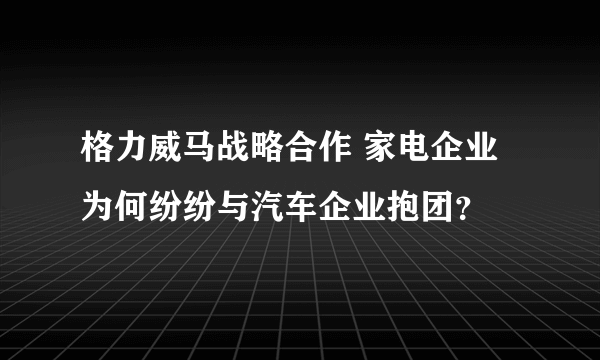 格力威马战略合作 家电企业为何纷纷与汽车企业抱团？