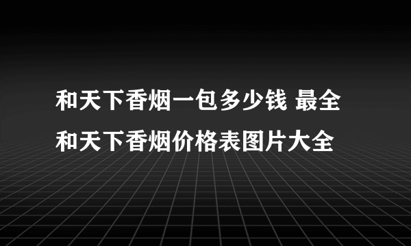 和天下香烟一包多少钱 最全和天下香烟价格表图片大全