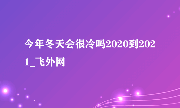 今年冬天会很冷吗2020到2021_飞外网