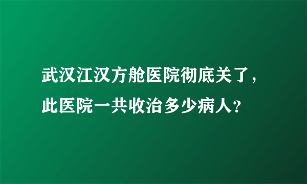 武汉江汉方舱医院彻底关了，此医院一共收治多少病人？