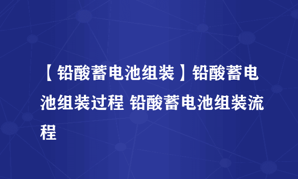 【铅酸蓄电池组装】铅酸蓄电池组装过程 铅酸蓄电池组装流程
