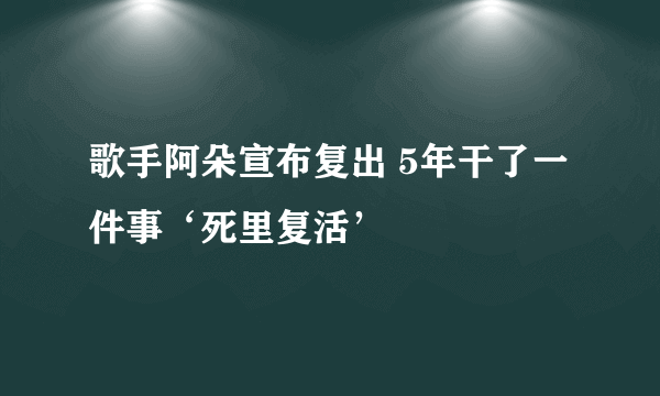 歌手阿朵宣布复出 5年干了一件事‘死里复活’