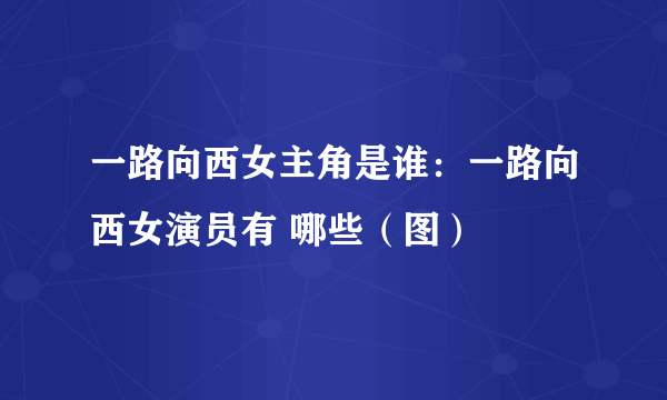 一路向西女主角是谁：一路向西女演员有 哪些（图）