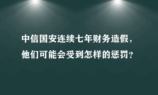 中信国安连续七年财务造假，他们可能会受到怎样的惩罚？