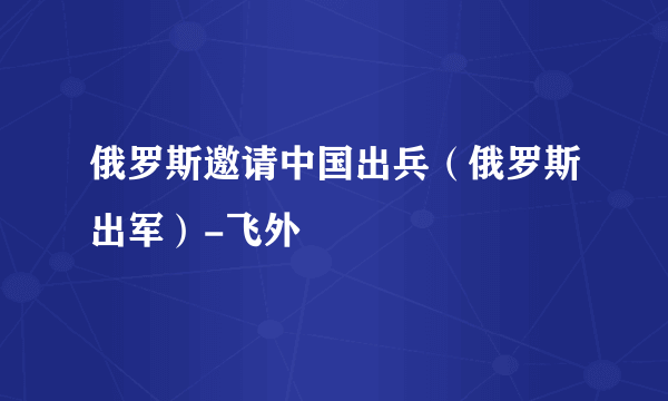 俄罗斯邀请中国出兵（俄罗斯出军）-飞外