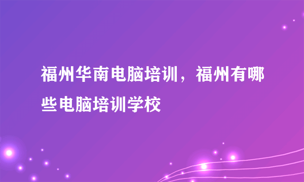 福州华南电脑培训，福州有哪些电脑培训学校