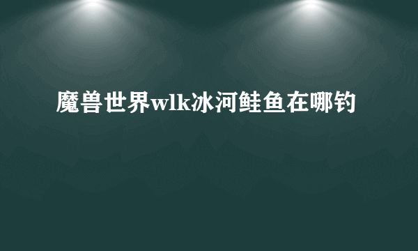 魔兽世界wlk冰河鲑鱼在哪钓