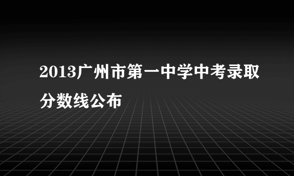 2013广州市第一中学中考录取分数线公布