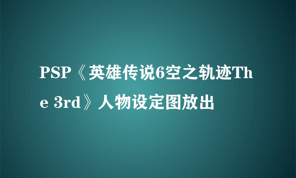 PSP《英雄传说6空之轨迹The 3rd》人物设定图放出