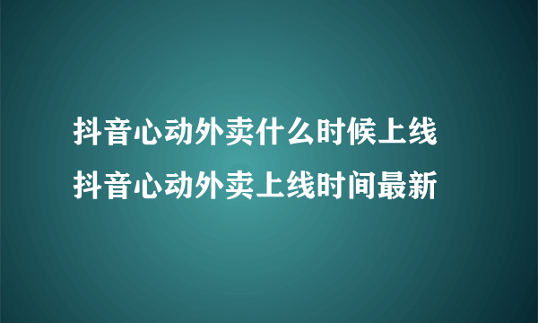 抖音心动外卖什么时候上线 抖音心动外卖上线时间最新