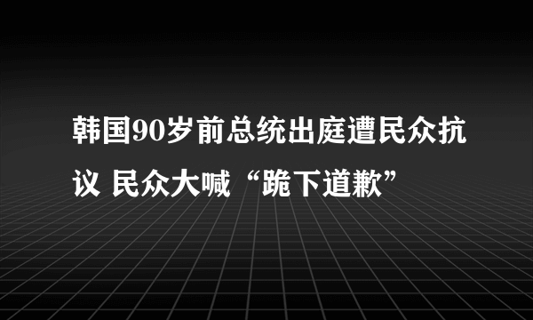 韩国90岁前总统出庭遭民众抗议 民众大喊“跪下道歉”