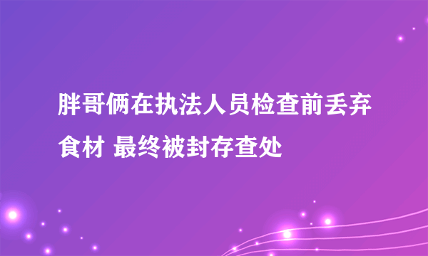 胖哥俩在执法人员检查前丢弃食材 最终被封存查处