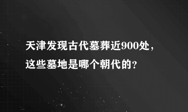 天津发现古代墓葬近900处，这些墓地是哪个朝代的？