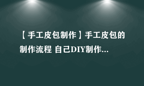 【手工皮包制作】手工皮包的制作流程 自己DIY制作方法步骤