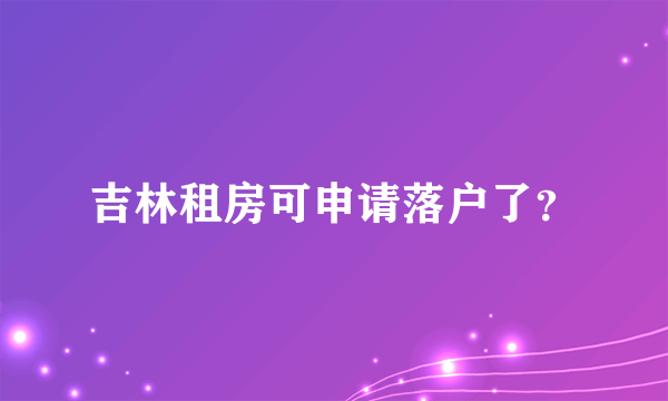 吉林租房可申请落户了？