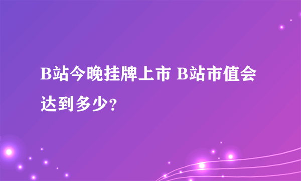 B站今晚挂牌上市 B站市值会达到多少？