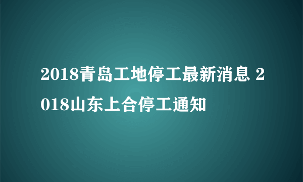 2018青岛工地停工最新消息 2018山东上合停工通知