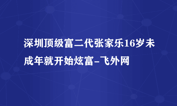 深圳顶级富二代张家乐16岁未成年就开始炫富-飞外网