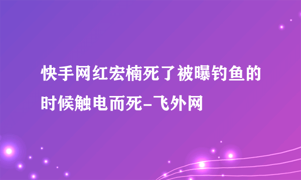 快手网红宏楠死了被曝钓鱼的时候触电而死-飞外网