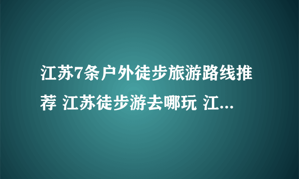 江苏7条户外徒步旅游路线推荐 江苏徒步游去哪玩 江苏经典徒步路线