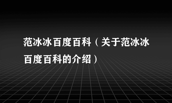 范冰冰百度百科（关于范冰冰百度百科的介绍）