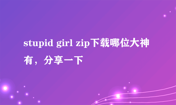 stupid girl zip下载哪位大神有，分享一下