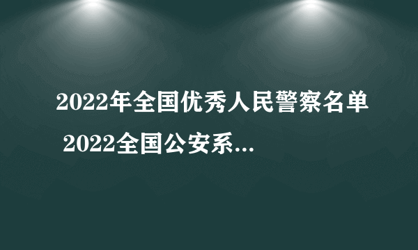 2022年全国优秀人民警察名单 2022全国公安系统英雄模范（附完整名单）