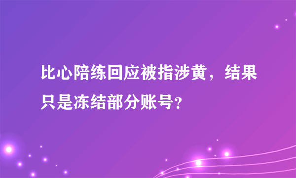 比心陪练回应被指涉黄，结果只是冻结部分账号？