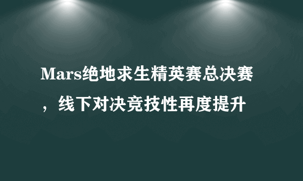 Mars绝地求生精英赛总决赛，线下对决竞技性再度提升