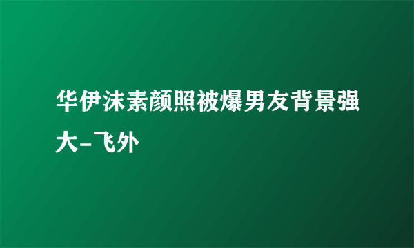 华伊沫素颜照被爆男友背景强大-飞外