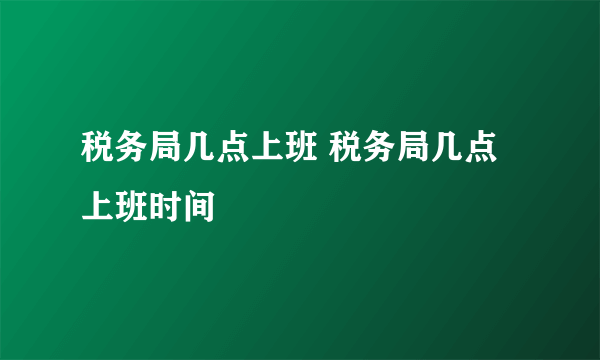 税务局几点上班 税务局几点上班时间