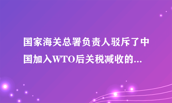 国家海关总署负责人驳斥了中国加入WTO后关税减收的影响应该降到