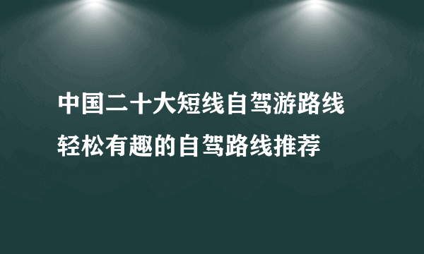 中国二十大短线自驾游路线 轻松有趣的自驾路线推荐