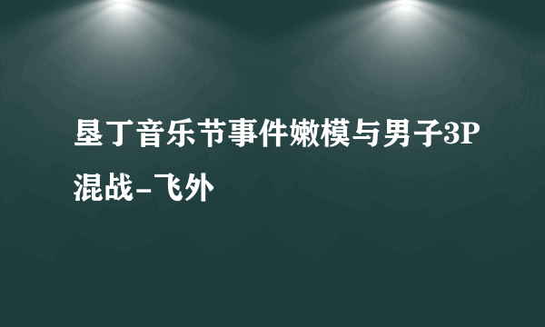 垦丁音乐节事件嫩模与男子3P混战-飞外