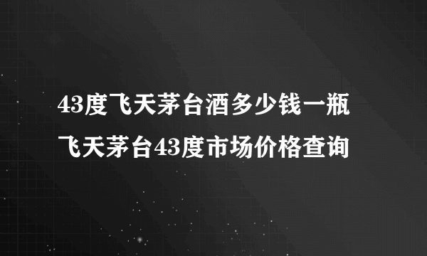 43度飞天茅台酒多少钱一瓶 飞天茅台43度市场价格查询