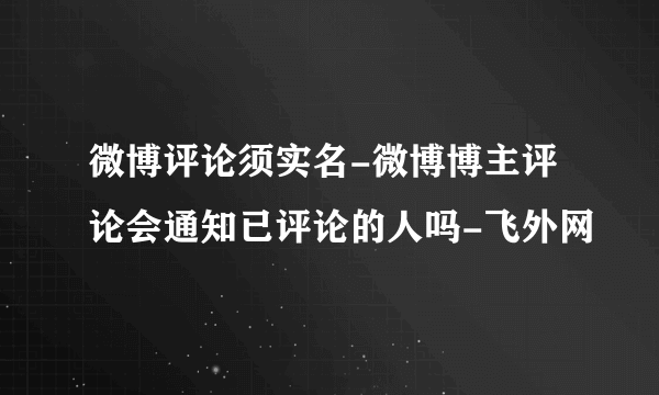 微博评论须实名-微博博主评论会通知已评论的人吗-飞外网