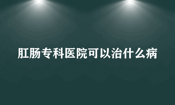 肛肠专科医院可以治什么病