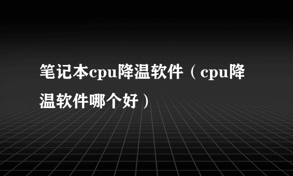 笔记本cpu降温软件（cpu降温软件哪个好）