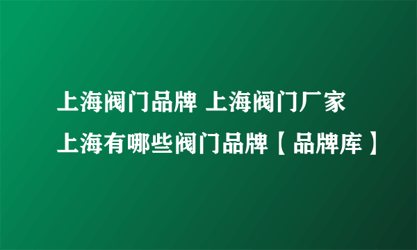 上海阀门品牌 上海阀门厂家 上海有哪些阀门品牌【品牌库】