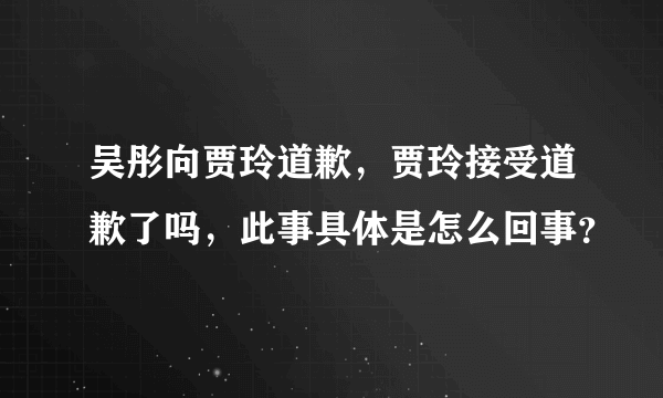 吴彤向贾玲道歉，贾玲接受道歉了吗，此事具体是怎么回事？