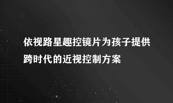 依视路星趣控镜片为孩子提供跨时代的近视控制方案