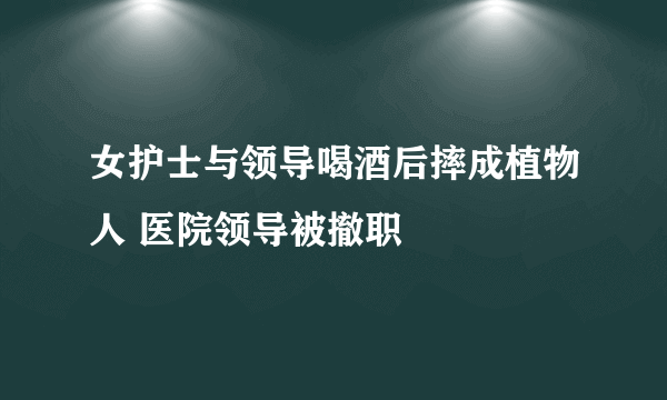 女护士与领导喝酒后摔成植物人 医院领导被撤职