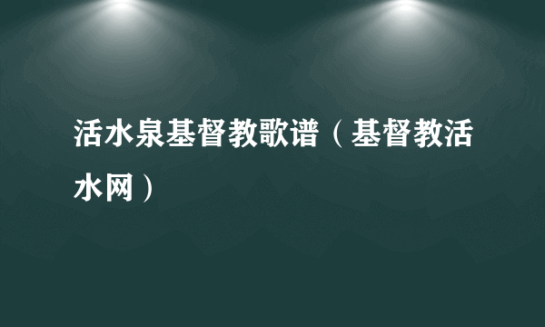 活水泉基督教歌谱（基督教活水网）