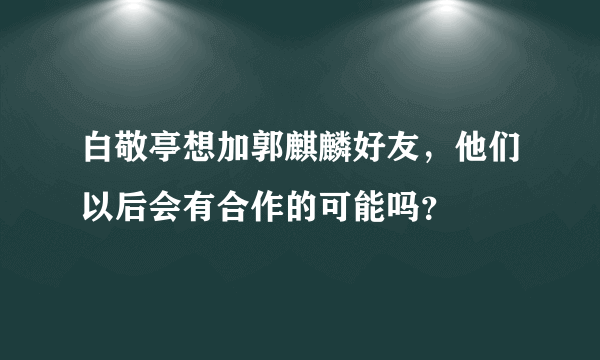 白敬亭想加郭麒麟好友，他们以后会有合作的可能吗？