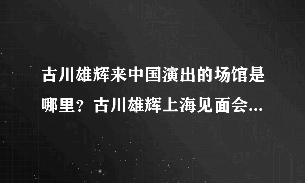 古川雄辉来中国演出的场馆是哪里？古川雄辉上海见面会那个场馆